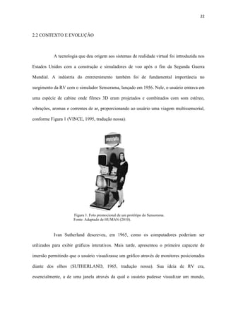 22
2.2 CONTEXTO E EVOLUÇÃO
A tecnologia que deu origem aos sistemas de realidade virtual foi introduzida nos
Estados Unidos com a construção e simuladores de voo após o fim da Segunda Guerra
Mundial. A indústria do entretenimento também foi de fundamental importância no
surgimento da RV com o simulador Sensorama, lançado em 1956. Nele, o usuário entrava em
uma espécie de cabine onde filmes 3D eram projetados e combinados com som estéreo,
vibrações, aromas e correntes de ar, proporcionando ao usuário uma viagem multissensorial,
conforme Figura 1 (VINCE, 1995, tradução nossa).
Figura 1. Foto promocional de um protótipo do Sensorama.
Fonte: Adaptado de HUMAN (2010). . . . . . . .
Ivan Sutherland descreveu, em 1965, como os computadores poderiam ser
utilizados para exibir gráficos interativos. Mais tarde, apresentou o primeiro capacete de
imersão permitindo que o usuário visualizasse um gráfico através de monitores posicionados
diante dos olhos (SUTHERLAND, 1965, tradução nossa). Sua ideia de RV era,
essencialmente, a de uma janela através da qual o usuário pudesse visualizar um mundo,
 