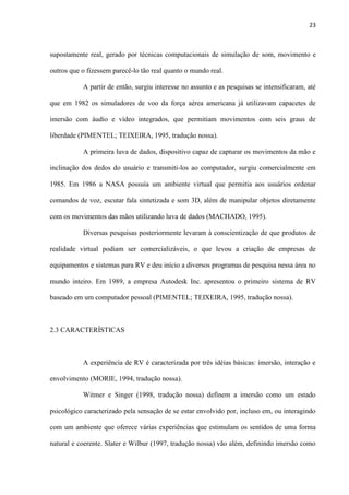 23
supostamente real, gerado por técnicas computacionais de simulação de som, movimento e
outros que o fizessem parecê-lo tão real quanto o mundo real.
A partir de então, surgiu interesse no assunto e as pesquisas se intensificaram, até
que em 1982 os simuladores de voo da força aérea americana já utilizavam capacetes de
imersão com áudio e vídeo integrados, que permitiam movimentos com seis graus de
liberdade (PIMENTEL; TEIXEIRA, 1995, tradução nossa).
A primeira luva de dados, dispositivo capaz de capturar os movimentos da mão e
inclinação dos dedos do usuário e transmiti-los ao computador, surgiu comercialmente em
1985. Em 1986 a NASA possuía um ambiente virtual que permitia aos usuários ordenar
comandos de voz, escutar fala sintetizada e som 3D, além de manipular objetos diretamente
com os movimentos das mãos utilizando luva de dados (MACHADO, 1995).
Diversas pesquisas posteriormente levaram à conscientização de que produtos de
realidade virtual podiam ser comercializáveis, o que levou a criação de empresas de
equipamentos e sistemas para RV e deu início a diversos programas de pesquisa nessa área no
mundo inteiro. Em 1989, a empresa Autodesk Inc. apresentou o primeiro sistema de RV
baseado em um computador pessoal (PIMENTEL; TEIXEIRA, 1995, tradução nossa).
2.3 CARACTERÍSTICAS
A experiência de RV é caracterizada por três idéias básicas: imersão, interação e
envolvimento (MORIE, 1994, tradução nossa).
Witmer e Singer (1998, tradução nossa) definem a imersão como um estado
psicológico caracterizado pela sensação de se estar envolvido por, incluso em, ou interagindo
com um ambiente que oferece várias experiências que estimulam os sentidos de uma forma
natural e coerente. Slater e Wilbur (1997, tradução nossa) vão além, definindo imersão como
 