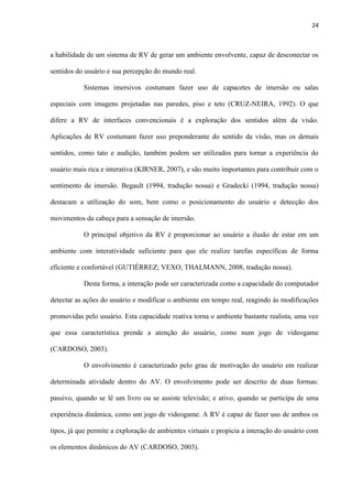 24
a habilidade de um sistema de RV de gerar um ambiente envolvente, capaz de desconectar os
sentidos do usuário e sua percepção do mundo real.
Sistemas imersivos costumam fazer uso de capacetes de imersão ou salas
especiais com imagens projetadas nas paredes, piso e teto (CRUZ-NEIRA, 1992). O que
difere a RV de interfaces convencionais é a exploração dos sentidos além da visão.
Aplicações de RV costumam fazer uso preponderante do sentido da visão, mas os demais
sentidos, como tato e audição, também podem ser utilizados para tornar a experiência do
usuário mais rica e interativa (KIRNER, 2007), e são muito importantes para contribuir com o
sentimento de imersão. Begault (1994, tradução nossa) e Gradecki (1994, tradução nossa)
destacam a utilização do som, bem como o posicionamento do usuário e detecção dos
movimentos da cabeça para a sensação de imersão.
O principal objetivo da RV é proporcionar ao usuário a ilusão de estar em um
ambiente com interatividade suficiente para que ele realize tarefas específicas de forma
eficiente e confortável (GUTIÉRREZ; VEXO; THALMANN, 2008, tradução nossa).
Desta forma, a interação pode ser caracterizada como a capacidade do computador
detectar as ações do usuário e modificar o ambiente em tempo real, reagindo às modificações
promovidas pelo usuário. Esta capacidade reativa torna o ambiente bastante realista, uma vez
que essa característica prende a atenção do usuário, como num jogo de videogame
(CARDOSO, 2003).
O envolvimento é caracterizado pelo grau de motivação do usuário em realizar
determinada atividade dentro do AV. O envolvimento pode ser descrito de duas formas:
passivo, quando se lê um livro ou se assiste televisão; e ativo, quando se participa de uma
experiência dinâmica, como um jogo de videogame. A RV é capaz de fazer uso de ambos os
tipos, já que permite a exploração de ambientes virtuais e propicia a interação do usuário com
os elementos dinâmicos do AV (CARDOSO, 2003).
 