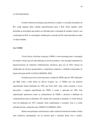 25
2.4 TECNOLOGIAS
Existem inúmeras tecnologias que permitem a criação e a execução de projetos de
RV, sendo algumas delas voltadas especificamente para a Web. Neste capítulo, serão
discutidas as tecnologias que podem ser utilizadas para a concepção de mundos virtuais e sua
visualização na Web. As tecnologias voltadas para a imersão em RV serão discutidas na seção
3.4 deste trabalho.
2.4.1 VRML
Virtual Reality Modeling Language (VRML) é uma tecnologia para a concepção
de mundos virtuais que tem sido aplicada em diversos projetos e tem um papel importante no
desenvolvimento de ambientes tridimensionais interativos para uso na Web. Nasceu da
colaboração de diversos pesquisadores e importantes empresas e entidades interessadas no
desenvolvimento da RV na Web (CARDOSO, 2003).
O projeto que serviu como base para a criação da VRML data de 1989, idealizado
por Rikk Carey e Paul Strass na Silicon Graphics Inc. A VRML teve sua primeira
especificação formal publicada em 1994, por Gavin Bell. Após várias correções e novas
discussões, a segunda especificação do VRML é criada, e aprovada em 1996. Esta
especificação aprimorava muito as características da VRML e permitia a definição de
comportamentos para os elementos 3D, visando mais interação e animação. A versão final do
texto foi publicada em 1997, contendo várias modificações e correções. Esta é a versão
utilizada até hoje, conhecida como VRML97 (CARDOSO, 2003).
Dentre suas principais características, estão o desenvolvimento de mundos virtuais
mais realísticos, prototipação, uso de sensores para a interação direta com o usuário,
 