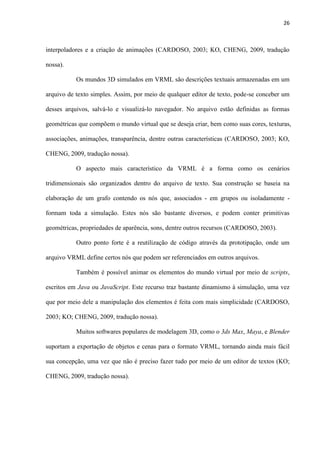 26
interpoladores e a criação de animações (CARDOSO, 2003; KO, CHENG, 2009, tradução
nossa).
Os mundos 3D simulados em VRML são descrições textuais armazenadas em um
arquivo de texto simples. Assim, por meio de qualquer editor de texto, pode-se conceber um
desses arquivos, salvá-lo e visualizá-lo navegador. No arquivo estão definidas as formas
geométricas que compõem o mundo virtual que se deseja criar, bem como suas cores, texturas,
associações, animações, transparência, dentre outras características (CARDOSO, 2003; KO,
CHENG, 2009, tradução nossa).
O aspecto mais característico da VRML é a forma como os cenários
tridimensionais são organizados dentro do arquivo de texto. Sua construção se baseia na
elaboração de um grafo contendo os nós que, associados - em grupos ou isoladamente -
formam toda a simulação. Estes nós são bastante diversos, e podem conter primitivas
geométricas, propriedades de aparência, sons, dentre outros recursos (CARDOSO, 2003).
Outro ponto forte é a reutilização de código através da prototipação, onde um
arquivo VRML define certos nós que podem ser referenciados em outros arquivos.
Também é possível animar os elementos do mundo virtual por meio de scripts,
escritos em Java ou JavaScript. Este recurso traz bastante dinamismo à simulação, uma vez
que por meio dele a manipulação dos elementos é feita com mais simplicidade (CARDOSO,
2003; KO; CHENG, 2009, tradução nossa).
Muitos softwares populares de modelagem 3D, como o 3ds Max, Maya, e Blender
suportam a exportação de objetos e cenas para o formato VRML, tornando ainda mais fácil
sua concepção, uma vez que não é preciso fazer tudo por meio de um editor de textos (KO;
CHENG, 2009, tradução nossa).
 