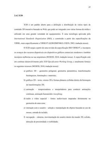 27
2.4.2 X3D
X3D é um padrão aberto para a definição e distribuição de vários tipos de
conteúdo 3D interativo baseado na Web, que pode ser integrado com várias formas de mídia e
utilizado em uma grande variedade de equipamentos. É uma tecnologia aprovada pela
International Standards Organization (ISO), e construída a partir das especificações da
VRML, mais especificamente a VRML97 (GEROIMENKO; CHEN, 2003, tradução nossa).
O X3D surgiu a partir de uma revisão da especificação ISO VRML97, e incorpora
os avanços dos recursos disponíveis em dispositivos gráficos comerciais modernos e também
incorpora melhorias na sua arquitetura (WEB3D, 2010, tradução nossa). A especificação está
em contínuo desenvolvimento pelo X3D Specification Working Group, e atualmente fornece
os seguintes recursos (WEB3D, 2010, tradução nossa):
a) gráficos 3D – geometria poligonal, geometria paramétrica, transformações
hierárquicas, iluminação e materiais;
b) gráficos 2D – texto, vetores 2D e formas planares exibidas dentro da hierarquia
de transformações 3D;
c) animação – temporizadores e interpoladores para conduzir animações
contínuas, animação humanoide e morphing;
d) áudio e vídeo espacial – fontes audiovisuais mapeadas diretamente na
geometria de uma cena;
e) interação com o usuário – seleção e manipulação de objetos baseada no uso de
mouse, entrada de teclado;
f) navegação – câmeras, movimentação do usuário dentro da mundo 3D, colisão,
detecção de proximidade e visibilidade;
 