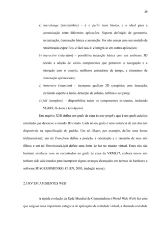 29
a) interchange (intercâmbio) – é o perfil mais básico, e o ideal para a
comunicação entre diferentes aplicações. Suporta definição de geometria,
texturização, iluminação básica e animação. Por não contar com um modelo de
renderização específico, é fácil usá-lo e integrá-lo em outras aplicações;
b) interactive (interativo) – possibilita interação básica com um ambiente 3D
devido a adição de vários componentes que permitem a navegação e a
interação com o usuário, melhores contadores de tempo, e elementos de
iluminação aprimorados;
c) immersive (imersivo) – incorpora gráficos 3D completos com interação,
incluindo suporte a áudio, detecção de colisão, neblina e scripting;
d) full (completo) – disponibiliza todos os componentes existentes, incluindo
NURBS, H-Anim e GeoSpatial.
Um arquivo X3D define um grafo de cena (scene graph), que é um grafo acíclico
orientado que descreve o mundo 3D criado. Cada nó no grafo é uma instância de um dos nós
disponíveis na especificação do padrão. Um nó Shape, por exemplo, define uma forma
tridimensional; um nó Transform define a posição, a orientação e o tamanho de seus nós
filhos; e um nó DirectionalLight define uma fonte de luz no mundo virtual. Estes nós são
bastante similares com os encontrados no grafo de cena da VRML97, embora novos nós
tenham sido adicionados para incorporar alguns avanços alcançados em termos de hardware e
software 3D (GEROIMENKO; CHEN, 2003, tradução nossa).
2.5 RV EM AMBIENTES WEB
A rápida evolução da Rede Mundial de Computadores (World Wide Web) fez com
que surgisse uma importante categoria de aplicações de realidade virtual, a chamada realidade
 