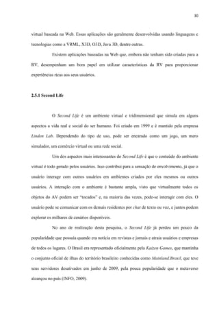 30
virtual baseada na Web. Essas aplicações são geralmente desenvolvidas usando linguagens e
tecnologias como a VRML, X3D, O3D, Java 3D, dentre outras.
Existem aplicações baseadas na Web que, embora não tenham sido criadas para a
RV, desempenham um bom papel em utilizar características da RV para proporcionar
experiências ricas aos seus usuários.
2.5.1 Second Life
O Second Life é um ambiente virtual e tridimensional que simula em alguns
aspectos a vida real e social do ser humano. Foi criado em 1999 e é mantido pela empresa
Linden Lab. Dependendo do tipo de uso, pode ser encarado como um jogo, um mero
simulador, um comércio virtual ou uma rede social.
Um dos aspectos mais interessantes do Second Life é que o conteúdo do ambiente
virtual é todo gerado pelos usuários. Isso contribui para a sensação de envolvimento, já que o
usuário interage com outros usuários em ambientes criados por eles mesmos ou outros
usuários. A interação com o ambiente é bastante ampla, visto que virtualmente todos os
objetos do AV podem ser “tocados” e, na maioria das vezes, pode-se interagir com eles. O
usuário pode se comunicar com os demais residentes por chat de texto ou voz, e juntos podem
explorar os milhares de cenários disponíveis.
No ano de realização desta pesquisa, o Second Life já perdeu um pouco da
popularidade que possuía quando era notícia em revistas e jornais e atraia usuários e empresas
de todos os lugares. O Brasil era representado oficialmente pela Kaizen Games, que mantinha
o conjunto oficial de ilhas do território brasileiro conhecidas como Mainland.Brasil, que teve
seus servidores desativados em junho de 2009, pela pouca popularidade que o metaverso
alcançou no país (INFO, 2009).
 