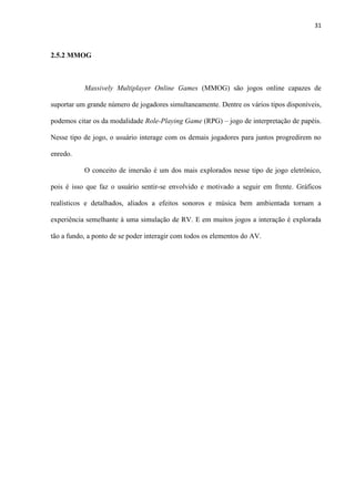 31
2.5.2 MMOG
Massively Multiplayer Online Games (MMOG) são jogos online capazes de
suportar um grande número de jogadores simultaneamente. Dentre os vários tipos disponíveis,
podemos citar os da modalidade Role-Playing Game (RPG) – jogo de interpretação de papéis.
Nesse tipo de jogo, o usuário interage com os demais jogadores para juntos progredirem no
enredo.
O conceito de imersão é um dos mais explorados nesse tipo de jogo eletrônico,
pois é isso que faz o usuário sentir-se envolvido e motivado a seguir em frente. Gráficos
realísticos e detalhados, aliados a efeitos sonoros e música bem ambientada tornam a
experiência semelhante à uma simulação de RV. E em muitos jogos a interação é explorada
tão a fundo, a ponto de se poder interagir com todos os elementos do AV.
 