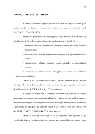 32
3 IMERSÃO EM ABIENTES VIRTUAIS
A sensação de imersão, seja ela de natureza física ou psicológica, faz com que o
usuário acredite ter deixado o mundo real, sentindo-se presente no ambiente virtual
(SADOWSKI; STANNEY, 2002).
Imersão está relacionada com a configuração física da interface da aplicação de
RV. Sistemas de RV podem ser classificados das seguintes formas (HILLIS, 2004):
a) totalmente imersivos – fazem uso do capacete de imersão para isolar o usuário
do mundo real;
b) semi-imersivos – utilizam salas com enormes telas de projeção envolvendo o
usuário;
c) não-imersivos – utilizam monitores comuns utilizados em computadores
pessoais.
A classificação é baseada no nível de percepção que o usuário tem do ambiente
virtual durante a simulação.
Presença é um conceito bastante subjetivo, que está associado com a condição
psicológica do usuário. É um estado de consciência, a sensação (psicológica) de estar dentro
do ambiente virtual (SLATER; WILBUR, 1997, tradução nossa).
A sensação de presença se dá quando as simulações que estimulam os diversos
sentidos do corpo humano são processadas pelo cérebro e vistas como um ambiente coerente
onde pode-se interagir e realizar algumas atividades. Presença é obtida quando o usuário tem
a consciência de fazer parte do ambiente virtual, e agir como se fosse uma situação real
(GUTIÉRREZ; VEXO; THALMANN, 2008, tradução nossa).
Embora a realidade virtual com o uso de capacetes tenha evoluído e seja
considerada típica, a realidade virtual com monitor apresenta ainda assim alguns pontos
 