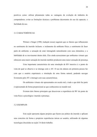 33
positivos como: utilizar plenamente todas as vantagens da evolução da indústria de
computadores; evitar as limitações técnicas e problemas decorrentes do uso de capacete; e
facilidade de uso.
3.1 CARACTERÍSTICAS
Witmer e Singer (1998, tradução nossa) sugerem que os fatores que influenciam
no sentimento de imersão incluem: o isolamento do ambiente físico; o sentimento de fazer
parte do ambiente; a sensação de estar interagindo naturalmente com seus elementos; e a
habilidade de se movimentar dentro dele. Eles ainda acrescentam que ambientes virtuais que
oferecem uma maior sensação de imersão também produzem uma maior sensação de presença.
Uma importante característica de uma simulação de RV imersiva é o ponto de
vista do qual se observa e se interage com o AV. O uso da câmera em primeira pessoa faz
com que o usuário experiencie a simulação de uma forma natural, podendo navegar
livremente pelo AV e interagir com suas características.
Os ambientes virtuais são apresentados em escala real, e tudo o que dele faz parte
é representado de forma proporcional ao que conhecemos no mundo real.
Existem dois fatores principais que descrevem a experiência de RV do ponto de
vista físico e psicológico: imersão e presença.
3.2 EXEMPLOS
Esta seção apresenta alguns projetos que fazem uso prático da imersão e aplicam
seus conceitos de forma a propiciar experiências únicas ao usuário, utilizando de algumas
tecnologias discutidas na seção 3.4 deste trabalho.
 