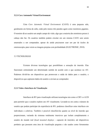 34
3.2.1 Cave Automatic Virtual Environment
Uma Cave Automatic Virtual Environment (CAVE) é uma pequena sala,
geralmente em forma de cubo, onde pelo menos três paredes agem como monitores gigantes.
O monitor dá ao usuário um amplo campo de visão, algo que a maioria dos monitores presos à
cabeça não faz. Os usuários também podem circular em um sistema CAVE sem serem
amarrados a um computador, apesar de ainda precisarem usar um par de óculos de
estereoscopia, para verem as imagens projetas com profundidade (ELECTRONIC, 2010).
3.3 TECNOLOGIAS
Existem diversas tecnologias que possibilitam a sensação de imersão. Elas
funcionam estimulando um determinado sentido de acordo com o que acontece no AV.
Podemos dividi-las em dispositivos que promovem a saída de dados para o usuário, e
dispositivos que capturam dados do usuário e enviam ao computador.
3.3.1 Visão e Interfaces de Visualização
Interfaces de RV para visualização utilizam tecnologias tais como o CRT e o LCD
para permitir que o usuário explore um AV visualmente. Levando-se em conta o número de
usuário que podem participar da experiência de RV, podemos classificar estas interfaces em
individuais e coletivas. Também é possível classificá-las quanto ao nível de imersão que
proporcionam, variando de sistemas totalmente imersivos que isolam completamente o
usuário do mundo real (head mounted displays - capacete de imersão), até dispositivos
portáteis que possuem uma área de visualização pequena e são usados como ferramentas
 