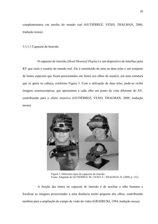 35
complementares em tarefas do mundo real (GUTIÉRREZ; VEXO; THALMAN, 2008,
tradução nossa).
3.3.1.1 Capacete de Imersão
O capacete de imersão (Head Mounted Display) é um dispositivo de interface para
RV que isola o usuário do mundo real. Ele é constituído de uma ou duas telas e um conjunto
de lentes especiais que ficam posicionados em frente aos olhos do usuário, em uma estrutura
que se apoia na cabeça, conforme Figura 3. Com a utilização de duas telas, pode-se exibir
imagens estereoscópicas, que apresentam a cada olho um ponto de vista diferente do AV,
contribuindo para o efeito imersivo (GUTIÉRREZ; VEXO; THALMAN, 2008, tradução
nossa).
A função das lentes no capacete de imersão é de auxiliar o olho humano a
focalizar as imagens posicionadas a uma distância muito pequena dos olhos, contribuindo
também para a ampliação do campo de visão do vídeo (GRADECKI, 1994, tradução nossa).
Figura 3. Diferentes tipos de capacetes de imersão. . . . . . . . . . . .
Fonte: Adaptado de GUTIÉRREZ, M.; VEXO, F.; THALMAN, D. (2008, p. 132)
 