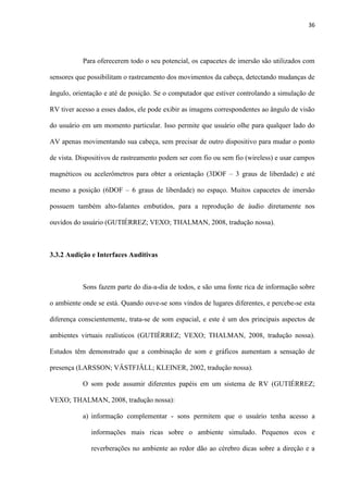 36
Para oferecerem todo o seu potencial, os capacetes de imersão são utilizados com
sensores que possibilitam o rastreamento dos movimentos da cabeça, detectando mudanças de
ângulo, orientação e até de posição. Se o computador que estiver controlando a simulação de
RV tiver acesso a esses dados, ele pode exibir as imagens correspondentes ao ângulo de visão
do usuário em um momento particular. Isso permite que usuário olhe para qualquer lado do
AV apenas movimentando sua cabeça, sem precisar de outro dispositivo para mudar o ponto
de vista. Dispositivos de rastreamento podem ser com fio ou sem fio (wireless) e usar campos
magnéticos ou acelerômetros para obter a orientação (3DOF – 3 graus de liberdade) e até
mesmo a posição (6DOF – 6 graus de liberdade) no espaço. Muitos capacetes de imersão
possuem também alto-falantes embutidos, para a reprodução de áudio diretamente nos
ouvidos do usuário (GUTIÉRREZ; VEXO; THALMAN, 2008, tradução nossa).
3.3.2 Audição e Interfaces Auditivas
Sons fazem parte do dia-a-dia de todos, e são uma fonte rica de informação sobre
o ambiente onde se está. Quando ouve-se sons vindos de lugares diferentes, e percebe-se esta
diferença conscientemente, trata-se de som espacial, e este é um dos principais aspectos de
ambientes virtuais realísticos (GUTIÉRREZ; VEXO; THALMAN, 2008, tradução nossa).
Estudos têm demonstrado que a combinação de som e gráficos aumentam a sensação de
presença (LARSSON; VÄSTFJÄLL; KLEINER, 2002, tradução nossa).
O som pode assumir diferentes papéis em um sistema de RV (GUTIÉRREZ;
VEXO; THALMAN, 2008, tradução nossa):
a) informação complementar - sons permitem que o usuário tenha acesso a
informações mais ricas sobre o ambiente simulado. Pequenos ecos e
reverberações no ambiente ao redor dão ao cérebro dicas sobre a direção e a
 