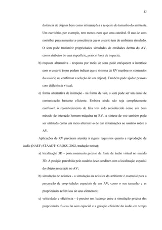 37
distância de objetos bem como informações a respeito do tamanho do ambiente.
Um escritório, por exemplo, tem menos ecos que uma catedral. O uso de sons
contribui para aumentar a consciência que o usuário tem do ambiente simulado.
O som pode transmitir propriedades simuladas de entidades dentro do AV,
como atributos de uma superfície, peso, e força de impacto;
b) resposta alternativa - resposta por meio de sons pode enriquecer a interface
com o usuário (sons podem indicar que o sistema de RV recebeu os comandos
do usuário ou confirmar a seleção de um objeto). Também pode ajudar pessoas
com deficiência visual;
c) forma alternativa de interação - na forma de voz, o som pode ser um canal de
comunicação bastante eficiente. Embora ainda não seja completamente
confiável, o reconhecimento de fala tem sido reconhecido como um bom
método de interação homem-máquina na RV. A síntese de voz também pode
ser utilizada como um meio alternativo de dar informações ao usuário sobre o
AV.
Aplicações de RV precisam atender à alguns requisitos quanto a reprodução de
áudio (NAEF; STAADT; GROSS, 2002, tradução nossa):
a) localização 3D - posicionamento preciso da fonte de áudio virtual no mundo
3D. A posição percebida pelo usuário deve condizer com a localização espacial
do objeto associado no AV;
b) simulação de acústica - a simulação da acústica do ambiente é essencial para a
percepção de propriedades espaciais de um AV, como o seu tamanho e as
propriedades reflexivas de seus elementos;
c) velocidade e eficiência - é preciso um balanço entre a simulação precisa das
propriedades físicas do som espacial e a geração eficiente do áudio em tempo
 