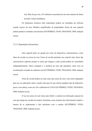 38
real. Mais do que isso, AV realísticos necessitam de um certo número de fontes
de áudio virtual simultâneas.
Os fenômenos acústicos mais importantes podem ser simulados em software
usando engines de som. Modelos simplificados de propriedades físicas do som espacial
podem produzir resultados convincentes (GUTIÉRREZ; VEXO; THALMAN, 2008, tradução
nossa).
3.3.2.1 Reprodução eletroacústica
Som espacial pode ser gerado por meio de dispositivos eletroacústicos, como
fones de ouvido ou caixas de som. Fones de ouvido permitem um controle mais eficaz das
características espaciais porque os sinais que chegam a cada ouvido podem ser controlados
independentemente. Outra vantagem é a ausência de sons não desejados, como ecos ou
reverberações oriundas do ambiente real (GUTIÉRREZ; VEXO; THALMAN, 2008, tradução
nossa).
Fones de ouvido podem ser mais caros que caixas de som e não serem adequados
para uso em aplicações onde o usuário não quer ter que utilizar qualquer tipo de dispositivo
preso a sua cabeça, como em AVs colaborativos CAVE (GUTIÉRREZ; VEXO; THALMAN,
2008, tradução nossa).
O uso de caixas de som torna mais difícil o controle da informação espacial do
som que chega aos ouvidos do usuário. Entretanto, esses sistemas são relativamente simples e
baratos de se implementar e não interferem com o usuário (GUTIÉRREZ; VEXO;
THALMAN, 2008, tradução nossa).
 