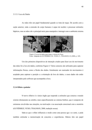 40
3.3.3.1 Luva de Dados
As mãos têm um papel fundamental quando se trata de toque. De acordo com a
seção anterior, toda a extensão do corpo humano é capaz de receber e processar estímulos
hápticos, mas as mãos são o principal meio para manipular e interagir com o ambiente externo.
Um dos primeiros dispositivos de interação criados para fazer uso do movimento
das mãos foi a luva de dados, conforme Figura 4. Vários sensores são utilizados para capturar
informações físicas, como a flexão dos dedos. Geralmente um rastreador de movimentos é
acoplado para capturar a posição e a orientação da luva de dados, e esses dados são então
interpretados pelo software que acompanha a luva.
3.3.4 Olfato e paladar
O nervo olfativo é o único órgão que responde a estímulos que conecta o mundo
externo diretamente ao cérebro, mais especificamente ao sistema límbico, que é composto de
estruturas envolvidas nas emoções, na motivação e na associação emocional com a memória
(GUTIÉRREZ; VEXO; THALMAN, 2008, tradução nossa).
Sabe-se que o olfato influencia o modo como uma pessoa age e se sente, e pode
também estimular a memorização de conceitos e experiências. Odores têm um papel
Figura 4. Luvas de dados para toque e retorno de força. . . . . . . . . . . .
Fonte: Adaptado de GUTIÉRREZ, M.; VEXO, F.; THALMAN, D. (2008, p. 149)
 