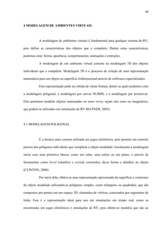 44
4 MODELAGEM DE AMBIENTES VIRTUAIS
A modelagem de ambientes virtuais é fundamental para qualquer sistema de RV,
pois define as características dos objetos que o compõem. Dentre estas características,
podemos citar: forma, aparência, comportamento, animações e restrições.
A modelagem de um ambiente virtual consiste na modelagem 3D dos objetos
individuais que o compõem. Modelagem 3D é o processo de criação de uma representação
matemática para um objeto ou superfície tridimensional através de softwares especializados.
Esta representação pode ser obtida de várias formas, dentre as quais podemos citar
a modelagem poligonal, a modelagem por curvas NURBS, e a modelagem por primitivas.
Elas permitem modelar objetos inanimados ou seres vivos, sejam eles reais ou imaginários,
que podem se utilizados em simulações de RV (RATNER, 2003).
4.1 MODELAGEM POLIGONAL
É a técnica mais comum utilizada em jogos eletrônicos, pois permite um controle
preciso dos polígonos individuais que compõem o objeto modelado. Geralmente a modelagem
inicia com uma primitiva básica, como um cubo, uma esfera ou um plano, e através de
ferramentas como bevel (chanfro) e extrude (extrusão), dá-se forma e detalhes ao objeto
(CLINTON, 2008).
Por meio dela, obtém-se uma representação aproximada da superfície e contornos
do objeto modelado utilizando-se polígonos simples, como triângulos ou quadrados, que são
compostos por pontos em um espaço 3D, chamados de vértices, conectados por segmentos de
linha. Esta é a representação ideal para uso em simulações em tempo real, como as
encontradas em jogos eletrônicos e simulações de RV, pois obtém-se modelos que são ao
 