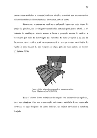 45
mesmo tempo realísticos e computacionalmente simples, permitindo que um computador
moderno renderize-os com muita eficácia e rapidez (RATNER, 2003).
Geralmente, o processo de modelagem poligonal é composto pelas etapas de
criação de gabaritos, que são imagens bidimensionais utilizadas para guiar o artista 3D no
processo de modelagem, visando manter a forma e proporção correta do modelo; a
modelagem por meio da manipulação dos elementos da malha poligonal e do uso de
ferramentas como extrude e bevel; e o mapeamento de textura, que consiste na atribuição de
regiões de uma imagem 2D aos polígonos do objeto para dar mais realismo ao mesmo
(CLINTON, 2008).
Pode-se também utilizar esta técnica em conjunto com a subdivisão de superfície,
que é um método de obter uma representação mais suave e detalhada de um objeto pela
subdivisão de seus polígonos em outros menores, que melhor aproximam a superfície
desejada.
Figura 6. Malha poligonal representando os pés de uma galinha.
Fonte: Adaptado de RATNER (2003).........................................
 