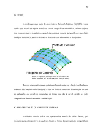 46
4.2 NURBS
A modelagem por meio de Non-Uniform Rational B-Splines (NURBS) é uma
técnica que modela os objetos através de curvas e superfícies matemáticas, criando objetos
com contornos suaves e realísticos. Através de pontos de controle que envolvem a superfície
do objeto modelado, é possível deformá-lo de acordo com a forma que se deseja obter.
Embora seja uma técnica de modelagem bastante poderosa e flexível, utilizada em
softwares de Computer-Aided Design (CAD) e em filmes e comerciais de animação, seu uso
em aplicações que envolvem simulações em tempo real não é viável, devido ao custo
computacional da técnica durante a renderização.
4.3 REPRESENTAÇÃO DE AMBIENTES VIRTUAIS
Ambientes virtuais podem ser representados através de várias formas, que
possuem seus pontos positivos e negativos. Todas as formas de representação compartilham
Figura 7. Superfície gerada por meio de curvas NURBS..
Fonte: Adaptado de CADAUNO (2009, tradução nossa).
 