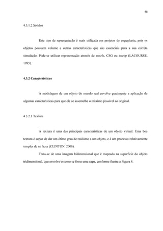 48
4.3.1.2 Sólidos
Este tipo de representação é mais utilizada em projetos de engenharia, pois os
objetos possuem volume e outras características que são essenciais para a sua correta
simulação. Pode-se utilizar representação através de voxels, CSG ou sweep (LACOURSE,
1995).
4.3.2 Características
A modelagem de um objeto do mundo real envolve geralmente a aplicação de
algumas características para que ele se assemelhe o máximo possível ao original.
4.3.2.1 Textura
A textura é uma das principais características de um objeto virtual. Uma boa
textura é capaz de dar um ótimo grau de realismo a um objeto, e é um processo relativamente
simples de se fazer (CLINTON, 2008).
Trata-se de uma imagem bidimensional que é mapeada na superfície do objeto
tridimensional, que envolve-o como se fosse uma capa, conforme ilustra a Figura 8.
 
