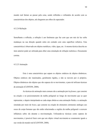 50
mundo real fariam ao passar pela cena, sendo refletidos e refratados de acordo com as
características dos objetos, até chegarem aos olhos do espectador.
4.3.2.4 Refração
Semelhante a reflexão, a refração é um fenômeno que faz com que um raio de luz sofra
mudanças na sua direção quando entra em contado com uma superfície refrativa. Esta
característica é observada em objetos metálicos, vidro, água, etc. A mesma técnica descrita no
item anterior pode ser utilizada para obter uma simulação de refração realística e fisicamente
correta.
4.3.2.5 Animação
Esta é uma característica que separa os objetos estáticos de objetos dinâmicos.
Objetos estáticos são inanimados, geralmente rígidos, e não se movem por si próprios.
Objetos dinâmicos são objetos que são capazes de se movimentar, e para tal utilizam técnicas
de animação (CLINTON, 2008).
As técnicas de animação mais comuns são a animação por keyframes, que consiste
na criação e no posicionamento da malha poligonal ao longo do movimento que se quer
representar, e depois interpolando-se cada etapa obtém-se uma animação fluída; e a animação
simulada por meio de bones, que consiste na criação de elementos estruturais análogos aos
ossos do corpo humano que são então relacionados a regiões da malha poligonal e exercem
influência sobre ela durante a movimentação. Utilizando-se técnicas como captura de
movimentos, é possível fazer com que um objeto virtual movimente-se exatamente iguala a
sua versão do mundo real (CLINTON, 2008).
 