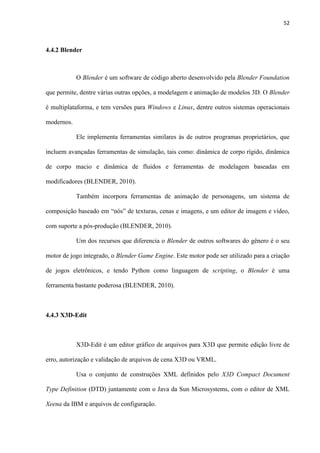 52
4.4.2 Blender
O Blender é um software de código aberto desenvolvido pela Blender Foundation
que permite, dentre várias outras opções, a modelagem e animação de modelos 3D. O Blender
é multiplataforma, e tem versões para Windows e Linux, dentre outros sistemas operacionais
modernos.
Ele implementa ferramentas similares às de outros programas proprietários, que
incluem avançadas ferramentas de simulação, tais como: dinâmica de corpo rígido, dinâmica
de corpo macio e dinâmica de fluidos e ferramentas de modelagem baseadas em
modificadores (BLENDER, 2010).
Também incorpora ferramentas de animação de personagens, um sistema de
composição baseado em “nós” de texturas, cenas e imagens, e um editor de imagem e vídeo,
com suporte a pós-produção (BLENDER, 2010).
Um dos recursos que diferencia o Blender de outros softwares do gênero é o seu
motor de jogo integrado, o Blender Game Engine. Este motor pode ser utilizado para a criação
de jogos eletrônicos, e tendo Python como linguagem de scripting, o Blender é uma
ferramenta bastante poderosa (BLENDER, 2010).
4.4.3 X3D-Edit
X3D-Edit é um editor gráfico de arquivos para X3D que permite edição livre de
erro, autorização e validação de arquivos de cena X3D ou VRML.
Usa o conjunto de construções XML definidos pelo X3D Compact Document
Type Definition (DTD) juntamente com o Java da Sun Microsystems, com o editor de XML
Xeena da IBM e arquivos de configuração.
 
