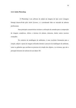 53
4.4.4 Adobe Photoshop
O Photoshop é um software de edição de imagens do tipo raster (imagens
bitmap) desenvolvido pela Adobe Systems, e é considerado líder no mercado de editores
profissionais.
Suas principais características incluem a utilização de camadas para a composição
de imagens complexas, efeitos e técnicas de pintura, máscaras, dentre outros recursos
avançados.
No contexto da modelagem de ambientes, é uma excelente ferramenta para a
criação, edição e ajuste de imagens utilizadas durante o processo de modelagem do ambiente,
como os gabaritos que auxiliam no processo de criação dos objetos, e as texturas, que são o
principal elemento de realismo de um objeto 3D.
 