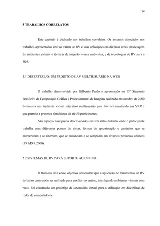 54
5 TRABALHOS CORRELATOS
Este capítulo é dedicado aos trabalhos correlatos. Os assuntos abordados nos
trabalhos apresentados abaixo tratam de RV e suas aplicações em diversas áreas, modelagem
de ambientes virtuais e técnicas de imersão nesses ambientes, e de tecnologias de RV para a
Web.
5.1 DESERTESEJO: UM PROJETO DE AV MULTIUSUÁRIO NA WEB
O trabalho desenvolvido por Gilbertto Prado e apresentado no 13º Simpósio
Brasileiro de Computação Gráfica e Processamento de Imagens realizado em outubro de 2000
demonstra um ambiente virtual interativo multiusuário para Internet construído em VRML
que permite a presença simultânea de até 50 participantes.
São espaços navegáveis desenvolvidos em três rotas distintas onde o participante
trabalha com diferentes pontos de vistas, formas de aproximação e caminhos que se
entrecruzam e se alternam, que se encadeiam e se compõem em diversos percursos oníricos
(PRADO, 2000).
5.2 SISTEMAS DE RV PARA SUPORTE AO ENSINO
O trabalho teve como objetivo demonstrar que a aplicação de ferramentas de RV
de baixo custo pode ser utilizada para auxiliar no ensino, interligando ambientes virtuais com
reais. Foi construído um protótipo de laboratório virtual para a utilização em disciplinas de
redes de computadores.
 