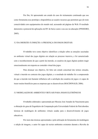 55
Por fim, foi apresentado um estudo de caso do treinamento continuado que usa
como ferramenta esse protótipo e disponibiliza ao usuário recursos que permitem que ele teste
conectividade com equipamentos do mundo real, acessando até páginas da Web. O resultado
demonstra o potencial de aplicações de RV de baixo custo e seu uso na educação (PINHEIRO,
2005).
5.3 DA IMERSÃO À EMOÇÃO: A PRESENÇA EM JOGOS DIGITAIS
O trabalho teve como objetivo identificar a relação sobre as emoções suscitadas
no ambiente virtual dos jogos digitais em relação ao processo imersivo, e foi caracterizado
com o reconhecimento de que a partir da imersão, os usuários de jogos digitais podem reagir
emocionalmente em resposta ao conteúdo virtual dos jogos.
Para alcançar seu objetivo, foi feito um estudo conceitual dos termos emoção,
virtual e imersão no contexto dos jogos digitais, e o resultado do trabalho foi a compreensão
de que a imersão tem bastante influência sob a satisfação dos usuários de jogos e é capaz de
trazer muitos benefícios para as empresas que os desenvolvem (MACDONALD, 2006).
5.5 MODELAGEM DE AMBIENTES VIRTUAIS PARA JOGOS ELETRÔNICOS
O trabalho elaborado e apresentado por Messias José Amador do Nascimento para
a obtenção do grau de Engenheiro da Computação pela Universidade Federal do Pará abordou
técnicas de modelagem de ambientes virtuais usadas para o desenvolvimento de jogos
educativos.
Por meio das técnicas apresentadas e pela utilização de ferramentas de modelagem
e edição de imagens, o autor foi capaz de recriar ambientes existentes durante a Revolta da
 