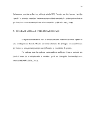 56
Cabanagem, ocorrida no Pará no início do século XIX. Fazendo uso do framework gráfico
Ogre3D, o ambiente modelado tornou-se completamente explorável e pronto para utilização
por alunos do Ensino Fundamental nas aulas de História (NASCIMENTO, 2008).
5.4 REALIDADE VIRTUAL E EXPERIÊNCIA DO ESPAÇO
O objetivo deste trabalho foi o exame de conceitos da realidade virtual a partir de
uma abordagem não-dualista. O autor fez um levantamento dos principais conceitos técnicos
envolvidos no tema, compreendendo suas influências na experiência do usuário.
Por meio de uma discussão da participação no ambiente virtual, é sugerido um
possível modo de se compreender a imersão a partir da concepção fenomenológica da
situação (MENEGUETTE, 2010).
 