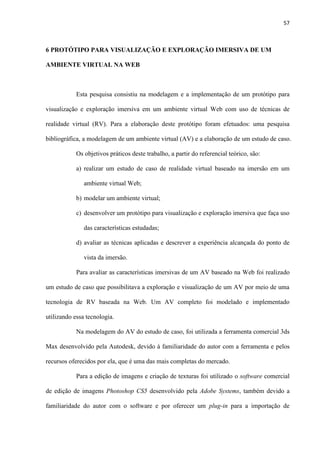 57
6 PROTÓTIPO PARA VISUALIZAÇÃO E EXPLORAÇÃO IMERSIVA DE UM
AMBIENTE VIRTUAL NA WEB
Esta pesquisa consistiu na modelagem e a implementação de um protótipo para
visualização e exploração imersiva em um ambiente virtual Web com uso de técnicas de
realidade virtual (RV). Para a elaboração deste protótipo foram efetuados: uma pesquisa
bibliográfica, a modelagem de um ambiente virtual (AV) e a elaboração de um estudo de caso.
Os objetivos práticos deste trabalho, a partir do referencial teórico, são:
a) realizar um estudo de caso de realidade virtual baseado na imersão em um
ambiente virtual Web;
b) modelar um ambiente virtual;
c) desenvolver um protótipo para visualização e exploração imersiva que faça uso
das características estudadas;
d) avaliar as técnicas aplicadas e descrever a experiência alcançada do ponto de
vista da imersão.
Para avaliar as características imersivas de um AV baseado na Web foi realizado
um estudo de caso que possibilitava a exploração e visualização de um AV por meio de uma
tecnologia de RV baseada na Web. Um AV completo foi modelado e implementado
utilizando essa tecnologia.
Na modelagem do AV do estudo de caso, foi utilizada a ferramenta comercial 3ds
Max desenvolvido pela Autodesk, devido à familiaridade do autor com a ferramenta e pelos
recursos oferecidos por ela, que é uma das mais completas do mercado.
Para a edição de imagens e criação de texturas foi utilizado o software comercial
de edição de imagens Photoshop CS5 desenvolvido pela Adobe Systems, também devido a
familiaridade do autor com o software e por oferecer um plug-in para a importação de
 