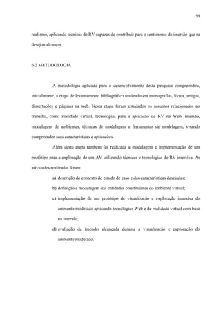 59
realismo, aplicando técnicas de RV capazes de contribuir para o sentimento de imersão que se
desejou alcançar.
6.2 METODOLOGIA
A metodologia aplicada para o desenvolvimento desta pesquisa compreendeu,
inicialmente, a etapa de levantamento bibliográfico realizado em monografias, livros, artigos,
dissertações e páginas na web. Nesta etapa foram estudados os assuntos relacionados ao
trabalho, como realidade virtual, tecnologias para a aplicação de RV na Web, imersão,
modelagem de ambientes, técnicas de modelagem e ferramentas de modelagem, visando
compreender suas características e aplicações.
Além desta etapa também foi realizada a modelagem e implementação de um
protótipo para a exploração de um AV utilizando técnicas e tecnologias de RV imersiva. As
atividades realizadas foram:
a) descrição do contexto do estudo de caso e das características desejadas;
b) definição e modelagem das entidades constituintes do ambiente virtual;
c) implementação de um protótipo de visualização e exploração imersiva do
ambiente modelado aplicando tecnologias Web e de realidade virtual com base
na imersão;
d) avaliação da imersão alcançada durante a visualização e exploração do
ambiente modelado.
 
