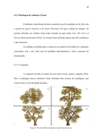 60
6.2.1 Modelagem do Ambiente Virtual
O ambiente virtual desenvolvido no estudo de caso foi modelado no 3ds Max com
o auxilio do plug-in Texporter e do Adobe Photoshop CS5 para a edição de imagens. As
texturas utilizadas nos modelos foram todas retiradas do jogo online Aion: The Tower of
Eternity desenvolvido pela NCSoft. As texturas foram utilizadas apenas para fins acadêmicos
e não comerciais.
As entidades escolhidas para o estudo de caso podem ser divididas em: vegetação,
construções, solo e céu. Cada uma foi modelada individualmente e todo o processo foi
documentado.
6.2.1.1 Vegetação
A vegetação incluída no estudo de caso inclui árvores, grama e algumas flores.
Para a modelagem desses elementos foram utilizadas duas técnicas de modelagem, que
visavam obter o nível de detalhe desejado.
Figura 9. Tela do 3ds Max mostrando o modelo final da árvore.
 