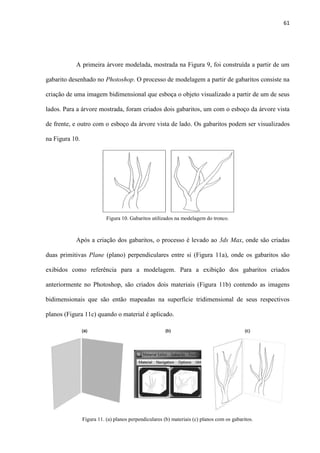 61
A primeira árvore modelada, mostrada na Figura 9, foi construída a partir de um
gabarito desenhado no Photoshop. O processo de modelagem a partir de gabaritos consiste na
criação de uma imagem bidimensional que esboça o objeto visualizado a partir de um de seus
lados. Para a árvore mostrada, foram criados dois gabaritos, um com o esboço da árvore vista
de frente, e outro com o esboço da árvore vista de lado. Os gabaritos podem ser visualizados
na Figura 10.
Após a criação dos gabaritos, o processo é levado ao 3ds Max, onde são criadas
duas primitivas Plane (plano) perpendiculares entre si (Figura 11a), onde os gabaritos são
exibidos como referência para a modelagem. Para a exibição dos gabaritos criados
anteriormente no Photoshop, são criados dois materiais (Figura 11b) contendo as imagens
bidimensionais que são então mapeadas na superfície tridimensional de seus respectivos
planos (Figura 11c) quando o material é aplicado.
Figura 11. (a) planos perpendiculares (b) materiais (c) planos com os gabaritos.
Figura 10. Gabaritos utilizados na modelagem do tronco.
 
