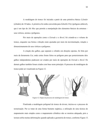 62
A modelagem do tronco foi iniciada a partir de uma primitiva básica Cylinder
(cilindro) de 10 lados. A primitiva foi então convertida para Editable Poly (polígono editável),
que é um tipo do 3ds Max que permite a manipulação dos elementos básicos da estrutura –
seus vértices, arestas e polígonos.
Por meio de operações como o Extrude e o Bevel, foi criando-se o volume do
tronco, enquanto sua forma e direção eram ajustadas por meio da movimentação, rotação e
dimensionamento de seus vértices e polígonos.
A criação dos galhos, que separam o cilindro em direções opostas, foi feita por
meio da ferramenta Cut, onde cortes foram feitos no polígono para que posteriormente dois
galhos independentes pudessem ser criados por meio de operações de Extrude e Bevel. Os
demais galhos também foram criados com base neste princípio. O processo de modelagem do
tronco pode ser visualizado na Figura 12.
Finalizada a modelagem poligonal do tronco da árvore, iniciou-se o processo de
texturização. Por se tratar de uma forma bastante orgânica, a utilização de uma técnica de
mapeamento mais simples como o mapeamento cilíndrico não se mostrou adequada, pois a
textura sofria muitas deformações quando aplicada a geometria do tronco, conforme Figura 13.
Figura 12. Etapas do processo de modelagem do tronco.
 