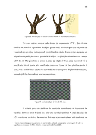 63
Por esse motivo, optou-se pela técnica de mapeamento UVW1
. Esta técnica
consiste em planificar a geometria do objeto que se deseja texturizar para que ele possa ser
visualizado em um plano bidimensional, possibilitando a criação de uma textura que pode ser
mapeada com perfeição sobre a geometria do objeto. A aplicação do modificador Unwrap
UVW do 3ds Max possibilita o acesso à janela de edição de UVs, onde é possível ver a
planificação inicial gerada pelo modificador, conforme Figura 14. Esta planificação não é
ideal, pois a superfície do objeto fica espalhada em diversas partes do plano bidimensional,
tornando difícil a elaboração de uma textura contínua.
A solução para este problema foi manipular manualmente os fragmentos da
superfície do tronco a fim de juntá-los e criar uma superfície contínua. A janela de edição de
UVs permite que os vértices da geometria do tronco sejam manipulados individualmente ou
1
Técnica matemática para mapeamento de coordenadas, utilizada para projetar uma imagem 2D sobre a
superfície de um objeto 3D. Mais detalhes em Van Verth e Bishop (2004).
Figura 13. Deformações na textura do tronco devido ao mapeamento cilíndrico.
Figura 14. Janela de edição de UVs do 3ds Max.
 