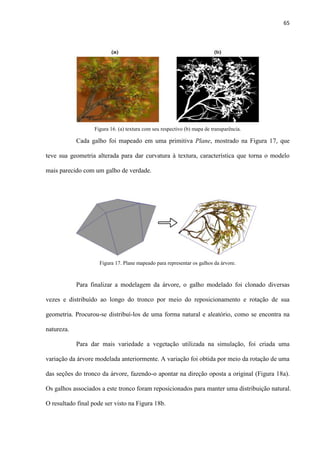 65
Cada galho foi mapeado em uma primitiva Plane, mostrado na Figura 17, que
teve sua geometria alterada para dar curvatura à textura, característica que torna o modelo
mais parecido com um galho de verdade.
Para finalizar a modelagem da árvore, o galho modelado foi clonado diversas
vezes e distribuído ao longo do tronco por meio do reposicionamento e rotação de sua
geometria. Procurou-se distribuí-los de uma forma natural e aleatório, como se encontra na
natureza.
Para dar mais variedade a vegetação utilizada na simulação, foi criada uma
variação da árvore modelada anteriormente. A variação foi obtida por meio da rotação de uma
das seções do tronco da árvore, fazendo-o apontar na direção oposta a original (Figura 18a).
Os galhos associados a este tronco foram reposicionados para manter uma distribuição natural.
O resultado final pode ser visto na Figura 18b.
Figura 16. (a) textura com seu respectivo (b) mapa de transparência.
Figura 17. Plane mapeado para representar os galhos da árvore.
 