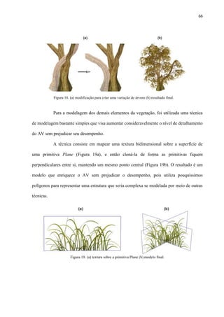 66
Para a modelagem dos demais elementos da vegetação, foi utilizada uma técnica
de modelagem bastante simples que visa aumentar consideravelmente o nível de detalhamento
do AV sem prejudicar seu desempenho.
A técnica consiste em mapear uma textura bidimensional sobre a superfície de
uma primitiva Plane (Figura 19a), e então cloná-la de forma as primitivas fiquem
perpendiculares entre si, mantendo um mesmo ponto central (Figura 19b). O resultado é um
modelo que enriquece o AV sem prejudicar o desempenho, pois utiliza pouquíssimos
polígonos para representar uma estrutura que seria complexa se modelada por meio de outras
técnicas.
Figura 18. (a) modificação para criar uma variação de árvore (b) resultado final.
Figura 19. (a) textura sobre a primitiva Plane (b) modelo final.
 