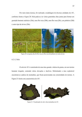 67
Por meio desta técnica, foi realizada a modelagem de diversas entidades do AV,
conforme ilustra a Figura 20. Nela pode-se ver várias graminhas altas juntas para formar um
gramado bastante realístico (20a), uma flor roxa (20b), uma flor rosa (20c), um pinheiro (20d)
e outro tipo de árvore (20e).
6.2.1.2 Solo
O solo do AV é constituído de uma área grande e aberta de grama, em um terreno
bastante irregular, contendo várias elevações e declives. Delimitando a área explorável
encontram-se cadeias de montanhas, que ficam posicionadas nas extremidades do terreno. A
Figura 21 ilustra esta característica do AV.
Figura 20. (a) grama alta (b) flor roxa (c) flor rosa (d) pinheiro (e) outra árvore.
Figura 21. Visualização do solo e das montanhas do AV.
 