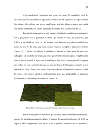 68
A área explorável, coberta por uma textura de grama, foi modelada a partir de
uma primitiva Plane quadrada com a geometria dividida em 100 segmentos de largura e altura.
Este número foi escolhido para que as modificações aplicadas adiante tivessem uma escala
mais natural ao tamanho dos objetos e entidades modeladas para fazerem parte do AV.
Para dar-lhe uma aparência mais natural, foi aplicado o modificador paramétrico
Noise, que permite que a geometria do Plane seja alterada por meio de parâmetros, que
definem a intensidade de ruído em cada um dos eixos. Optou-se por aplicar o modificador
apenas no eixo Y, de forma que foram criadas pequenas elevações e declives no terreno
(Figura 22a). Também foi aplicado o modificador paramétrico Bend, para dar uma leve
inclinação a um dos lados do terreno, de forma que ele não tenha um aspecto completamente
plano. A fim de simplificar o processo de modelagem do terreno, optou-se por utilizar apenas
uma textura em toda a sua extensão, que por meio da técnica de Tiling pôde preencher toda a
superfície do Plane. Tiling é uma técnica de texturização que utiliza uma textura que é criada
de forma a ser possível repeti-la indefinidamente, pois suas extremidades se encaixam
perfeitamente. O resultado pode ser visto na Figura 22b.
Para a modelagem das montanhas que cercam o terreno modelado anteriormente,
também foi utilizada uma primitiva Plane. O número de segmentos utilizados foi de 50 na
largura e 20 no comprimento. Para dar ao Plane a aparência de uma cadeia de montanhas,
Figura 22. (a) deformações na superfície do terreno (b) textura com tiling.
 