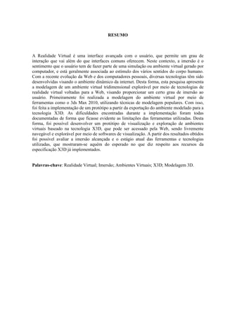6
RESUMO
A Realidade Virtual é uma interface avançada com o usuário, que permite um grau de
interação que vai além do que interfaces comuns oferecem. Neste contexto, a imersão é o
sentimento que o usuário tem de fazer parte de uma simulação ou ambiente virtual gerado por
computador, e está geralmente associada ao estímulo dos vários sentidos do corpo humano.
Com a recente evolução da Web e dos computadores pessoais, diversas tecnologias têm sido
desenvolvidas visando o ambiente dinâmico da internet. Desta forma, esta pesquisa apresenta
a modelagem de um ambiente virtual tridimensional explorável por meio de tecnologias de
realidade virtual voltadas para a Web, visando proporcionar um certo grau de imersão ao
usuário. Primeiramente foi realizada a modelagem do ambiente virtual por meio de
ferramentas como o 3ds Max 2010, utilizando técnicas de modelagem populares. Com isso,
foi feita a implementação de um protótipo a partir da exportação do ambiente modelado para a
tecnologia X3D. As dificuldades encontradas durante a implementação foram todas
documentadas de forma que ficasse evidente as limitações das ferramentas utilizadas. Desta
forma, foi possível desenvolver um protótipo de visualização e exploração de ambientes
virtuais baseado na tecnologia X3D, que pode ser acessado pela Web, sendo livremente
navegável e explorável por meio de softwares de visualização. A partir dos resultados obtidos
foi possível avaliar a imersão alcançada e o estágio atual das ferramentas e tecnologias
utilizadas, que mostraram-se aquém do esperado no que diz respeito aos recursos da
especificação X3D já implementados.
Palavras-chave: Realidade Virtual; Imersão; Ambientes Virtuais; X3D; Modelagem 3D.
 