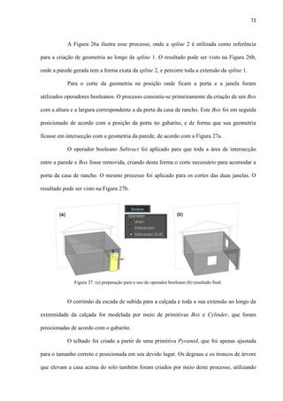 72
A Figura 26a ilustra esse processo, onde a spline 2 é utilizada como referência
para a criação de geometria ao longo da spline 1. O resultado pode ser visto na Figura 26b,
onde a parede gerada tem a forma exata da spline 2, e percorre toda a extensão da spline 1.
Para o corte da geometria na posição onde ficam a porta e a janela foram
utilizados operadores booleanos. O processo consistiu-se primeiramente da criação de um Box
com a altura e a largura correspondente a da porta da casa de rancho. Este Box foi em seguida
posicionado de acordo com a posição da porta no gabarito, e de forma que sua geometria
ficasse em intersecção com a geometria da parede, de acordo com a Figura 27a.
O operador booleano Subtract foi aplicado para que toda a área de intersecção
entre a parede e Box fosse removida, criando desta forma o corte necessário para acomodar a
porta da casa de rancho. O mesmo processo foi aplicado para os cortes das duas janelas. O
resultado pode ser visto na Figura 27b.
O corrimão da escada de subida para a calçada e toda a sua extensão ao longo da
extremidade da calçada for modelada por meio de primitivas Box e Cylinder, que foram
posicionadas de acordo com o gabarito.
O telhado foi criado a partir de uma primitiva Pyramid, que foi apenas ajustada
para o tamanho correto e posicionada em seu devido lugar. Os degraus e os troncos de árvore
que elevam a casa acima do solo também foram criados por meio deste processo, utilizando
Figura 27. (a) preparação para o uso do operador booleano (b) resultado final.
 