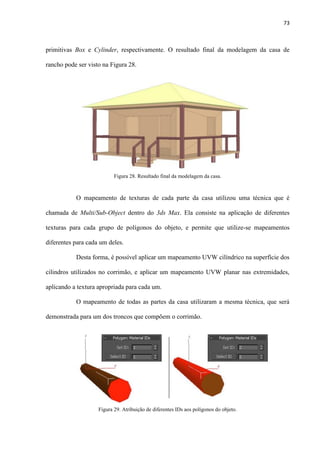 73
primitivas Box e Cylinder, respectivamente. O resultado final da modelagem da casa de
rancho pode ser visto na Figura 28.
O mapeamento de texturas de cada parte da casa utilizou uma técnica que é
chamada de Multi/Sub-Object dentro do 3ds Max. Ela consiste na aplicação de diferentes
texturas para cada grupo de polígonos do objeto, e permite que utilize-se mapeamentos
diferentes para cada um deles.
Desta forma, é possível aplicar um mapeamento UVW cilíndrico na superfície dos
cilindros utilizados no corrimão, e aplicar um mapeamento UVW planar nas extremidades,
aplicando a textura apropriada para cada um.
O mapeamento de todas as partes da casa utilizaram a mesma técnica, que será
demonstrada para um dos troncos que compõem o corrimão.
Figura 28. Resultado final da modelagem da casa.
Figura 29. Atribuição de diferentes IDs aos polígonos do objeto.
 