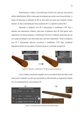 74
Primeiramente, o objeto é convertido para editable poly, para que seja possível
atribuir identificadores (IDs) a cada grupo de polígonos que recebe uma textura diferente. A
Figura 29 demonstra a atribuição de IDs às duas partes do tronco que receberão texturas
distintas. As duas extremidades do tronco receberam ID 1 e a superfície recebeu ID 2.
Mantendo os polígonos com ID 1 selecionados, o modificador UVW Map é
aplicado com mapeamento cilíndrico, ideal para os polígonos deste ID. Para aplicar outro
mapeamento nos demais polígonos, o modificador Poly Select é aplicado, permitindo que um
novo grupo de polígonos seja selecionado para o próximo mapeamento. Tendo os polígonos
com ID 2 selecionados, aplica-se novamente o modificador UVW Map, escolhendo
mapeamento planar nas suas opções. O processo pode ser visualizado na Figura 30.
Com o cilindro corretamente mapeado, cria-se um material Multi/Sub-Object onde
cada textura é atribuída a um ID, que corresponde aos IDs utilizados no mapeamento (Figura
31a). O resultado pode ser visto na Figura 31b.
Figura 30. Aplicando o modificador UVW Map nos grupos de polígonos.
Figura 31. (a) material Multi/Sub-Object (b) resultado obtido.
 