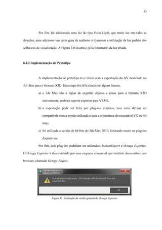 77
Por fim, foi adicionada uma luz do tipo Point Light, que emite luz em todas as
direções, para adicionar um certo grau de realismo e dispensar a utilização da luz padrão dos
softwares de visualização. A Figura 34b ilustra o posicionamento da luz criada.
6.2.2 Implementação do Protótipo
A implementação do protótipo teve início com a exportação do AV modelado no
3ds Max para o formato X3D. Esta etapa foi dificultada por alguns fatores:
a) o 3ds Max não é capaz de exportar objetos e cenas para o formato X3D
nativamente, embora suporte exportar para VRML;
b) a exportação pode ser feita por plug-ins externos, mas estes devem ser
compatíveis com a versão utilizada e com a arquitetura do executável (32 ou 64
bits);
c) foi utilizada a versão de 64-bits do 3ds Max 2010, limitando muito os plug-ins
disponíveis.
Por fim, dois plug-ins poderiam ser utilizados: InstantExport e Octaga Exporter.
O Octaga Exporter é desenvolvido por uma empresa comercial que também desenvolveu um
browser, chamado Octaga Player.
Figura 35. Limitação da versão gratuita do Octaga Exporter.
 
