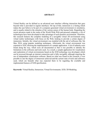 7
ABSTRACT
Virtual Reality can be defined as an advanced user interface offering interaction that goes
beyond what is provided in regular interfaces. On top of that, immersion is a feeling which
makes the user believe to be part of a computer generated virtual environment or simulation,
and is usually related to the stimulus of the various senses of the human body. Regarding the
recent advances made in the realm of the World Wide Web and personal computers, a lot of
technologies have been developed to take advantage of such dynamic environment. Therefore,
this research features the complete modeling of a navigable virtual 3D environment using
virtual reality technologies with focus on the Web, looking to provide a certain degree of
immersion. Initially, the virtual environment was modeled with the aid of softwares like 3ds
Max 2010, using popular modeling techniques. Afterwards, the virtual environment was
exported to X3D, allowing the implementation of a sample application. A lot of setbacks were
found along the way, which were all documented so that it was possible to identify the
limitations in the softwares and tools used. As a result, a sample application for visualization
and exploration of virtual environments based on the X3D technology was developed, which
can be accessed through an internet connection and is fully navigable, although requiring the
use of independent visualization software. Based on what was found in this research, it was
possible to rate the degree of immersion achieved and the current state of tools and softwares
used, which are beneath what was expected them to be regarding the available and
implemented features of X3D specification.
Keywords: Virtual Reality; Immersion; Virtual Environments; X3D; 3D Modeling.
 