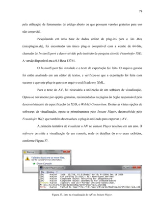 79
pela utilização de ferramentas de código aberto ou que possuem versões gratuitas para uso
não comercial.
Pesquisando em uma base de dados online de plug-ins para o 3ds Max
(maxplugins.de), foi encontrado um único plug-in compatível com a versão de 64-bits,
chamado de InstantExport e desenvolvido pelo instituto de pesquisa alemão Fraunhofer IGD.
A versão disponível era a 0.4 Beta 13784.
O InstantExport foi instalado e o teste de exportação foi feito. O arquivo gerado
foi então analisado em um editor de textos, e verificou-se que a exportação foi feita com
sucesso e que este plug-in gerava o arquivo codificado em XML.
Para o teste do AV, foi necessária a utilização de um software de visualização.
Optou-se novamente por opções gratuitas, recomendadas na página do órgão responsável pelo
desenvolvimento da especificação do X3D, o Web3D Consortium. Dentre as várias opções de
softwares de visualização, optou-se primeiramente pelo Instant Player, desenvolvido pelo
Fraunhofer IGD, que também desenvolveu o plug-in utilizado para exportar o AV.
A primeira tentativa de visualizar o AV no Instant Player resultou em um erro. O
software permitia a visualização de um console, onde os detalhes do erro eram exibidos,
conforme Figura 37.
Figura 37. Erro na visualização do AV no Instant Player.
 
