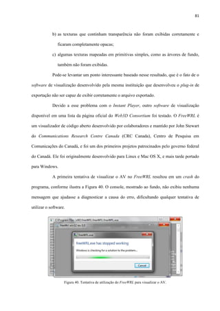 81
b) as texturas que continham transparência não foram exibidas corretamente e
ficaram completamente opacas;
c) algumas texturas mapeadas em primitivas simples, como as árvores de fundo,
também não foram exibidas.
Pode-se levantar um ponto interessante baseado nesse resultado, que é o fato de o
software de visualização desenvolvido pela mesma instituição que desenvolveu o plug-in de
exportação não ser capaz de exibir corretamente o arquivo exportado.
Devido a esse problema com o Instant Player, outro software de visualização
disponível em uma lista da página oficial do Web3D Consortium foi testado. O FreeWRL é
um visualizador de código aberto desenvolvido por colaboradores e mantido por John Stewart
do Communications Research Centre Canada (CRC Canada), Centro de Pesquisa em
Comunicações do Canadá, e foi um dos primeiros projetos patrocinados pelo governo federal
do Canadá. Ele foi originalmente desenvolvido para Linux e Mac OS X, e mais tarde portado
para Windows.
A primeira tentativa de visualizar o AV no FreeWRL resultou em um crash do
programa, conforme ilustra a Figura 40. O console, mostrado ao fundo, não exibiu nenhuma
mensagem que ajudasse a diagnosticar a causa do erro, dificultando qualquer tentativa de
utilizar o software.
Figura 40. Tentativa de utilização do FreeWRL para visualizar o AV.
 