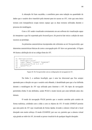 84
A alteração foi bem sucedida, e contribuiu para uma redução na quantidade de
dados que o usuário deve transferir pela internet para ter acesso ao AV, visto que uma única
textura com transparência ocupa menos espaço que as duas texturas utilizadas durante o
processo de modelagem.
Com o AV sendo visualizado corretamente em um software de visualização capaz
de interpretar o que foi exportado pelo InstantExport, foi possível dar início a adição de mais
recursos ao protótipo.
As primeiras características incorporadas são referentes ao nó NavigationInfo, que
determina características básicas de como a navegação pelo AV deve ser gerenciada. A Figura
44 ilustra a definição do nó no código-fonte do AV.
Na linha 2, o atributo headlight, que é uma luz direcional que fica sempre
apontada para a direção em que o usuário está olhando, é desabilitado para que a luz definida
durante a modelagem do AV seja utilizada para iluminar o AV. Os tipos de navegação
permitidos (linha 3) são definidos, sendo WALK o modo inicial, por estar definido antes dos
demais.
O modo de navegação WALK permite que o usuário caminhe pelo cenário de
forma realística, colidindo com o chão e com os objetos do AV. O modo LOOKAT permite
que uma parte do AV seja visualizada de forma rápida, levando a câmera virtual até o local
desejado sem muito esforço. O modo EXAMINE, por sua vez, permite que a câmera virtual
seja girada ao redor do AV, de modo se possa visualizá-lo de qualquer ângulo desejado.
01 <NavigationInfo
02 headlight='false'
03 type='"WALK" "LOOKAT" "EXAMINE"'
04 avatarSize="0.40 6.0 4.5"
05 speed="50.0"
06 />
Figura 44. Nó NavigationInfo com as configurações de navegação do AV.
 