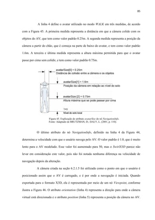 85
A linha 4 define o avatar utilizado no modo WALK em três medidas, de acordo
com a Figura 45. A primeira medida representa a distância em que a câmera colide com os
objetos do AV, que tem como valor padrão 0.25m. A segunda medida representa a posição da
câmera a partir do chão, que é começa na parte de baixo do avatar, e tem como valor padrão
1.6m. A terceira e última medida representa a altura máxima permitida para que o avatar
passe por cima sem colidir, e tem como valor padrão 0.75m.
O último atributo do nó NavigationInfo, definido na linha 4 da Figura 44,
determina a velocidade com que o usuário navega pelo AV. O valor padrão é 1.0, que é muito
lento para o AV modelado. Esse valor foi aumentado para 50, mas o SwirlX3D parece não
levar em consideração este valor, pois não foi notada nenhuma diferença na velocidade de
navegação depois da alteração.
A câmera criada na seção 6.2.1.5 foi utilizada como o ponto em que o usuário é
posicionado assim que o AV é carregado, e é por onde a navegação é iniciada. Quando
exportada para o formato X3D, ela é representada por meio de um nó Viewpoint, conforme
ilustra a Figura 46. O atributo orientation (linha 4) representa a direção para onde a câmera
virtual está direcionada e o atributo position (linha 5) representa a posição da câmera no AV.
Figura 45. Explicação do atributo avatarSize do nó NavigationInfo.
Fonte: Adaptado de BRUTZMAN, D.; DALY, L. (2001, p. 110).....
 