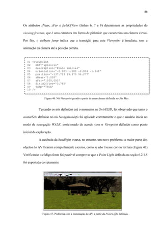 86
Os atributos zNear, zFar e fieldOfView (linhas 6, 7 e 8) determinam as propriedades do
viewing frustum, que é uma estrutura em forma de pirâmide que caracteriza um câmera virtual.
Por fim, o atributo jump indica que a transição para este Viewpoint é imediata, sem a
animação da câmera até a posição correta.
Testando os nós definidos até o momento no SwirlX3D, foi observado que tanto o
avatarSize definido no nó NavigationInfo foi aplicado corretamente e que o usuário inicia no
modo de navegação WALK, posicionado de acordo com o Viewpoint definido como ponto
inicial da exploração.
A ausência da headlight trouxe, no entanto, um novo problema: a maior parte dos
objetos do AV ficaram completamente escuros, como se não tivesse cor ou textura (Figura 47).
Verificando o código-fonte foi possível comprovar que a Point Light definida na seção 6.2.1.5
foi exportada corretamente
01 <Viewpoint
02 DEF='VpInicio'
03 description='Ponto inicial'
04 orientation='-0.003 1.000 -0.004 -1.948'
05 position='-137.723 19.979 96.277'
06 zNear='1.000'
07 zFar='1000.000'
08 fieldOfView='0.785'
09 jump='TRUE'
10 />
Figura 46. Nó Viewpoint gerado a partir de uma câmera definida no 3ds Max.
Figura 47. Problema com a iluminação do AV a partir da Point Light definida.
 