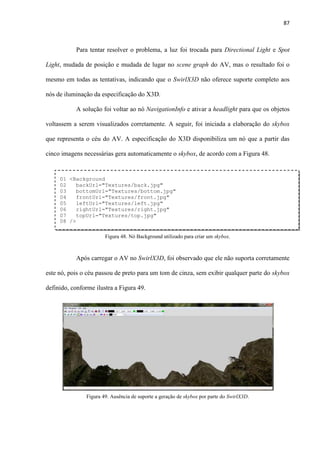 87
Para tentar resolver o problema, a luz foi trocada para Directional Light e Spot
Light, mudada de posição e mudada de lugar no scene graph do AV, mas o resultado foi o
mesmo em todas as tentativas, indicando que o SwirlX3D não oferece suporte completo aos
nós de iluminação da especificação do X3D.
A solução foi voltar ao nó NavigationInfo e ativar a headlight para que os objetos
voltassem a serem visualizados corretamente. A seguir, foi iniciada a elaboração do skybox
que representa o céu do AV. A especificação do X3D disponibiliza um nó que a partir das
cinco imagens necessárias gera automaticamente o skybox, de acordo com a Figura 48.
Após carregar o AV no SwirlX3D, foi observado que ele não suporta corretamente
este nó, pois o céu passou de preto para um tom de cinza, sem exibir qualquer parte do skybox
definido, conforme ilustra a Figura 49.
01 <Background
02 backUrl="Textures/back.jpg"
03 bottomUrl="Textures/bottom.jpg"
04 frontUrl="Textures/front.jpg"
05 leftUrl="Textures/left.jpg"
06 rightUrl="Textures/right.jpg"
07 topUrl="Textures/top.jpg"
08 />
Figura 48. Nó Background utilizado para criar um skybox.
Figura 49. Ausência de suporte a geração de skybox por parte do SwirlX3D.
 