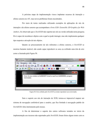 88
A próxima etapa da implementação visava implantar recursos de interação e
efeitos sonoros no AV, mas novos problemas foram encontrados.
Por meio de testes realizados utilizando exemplos de aplicações de nós de
interação e de efeitos sonoros que acompanham o livro X3D: Extensible 3D Graphics for Web
Authors, foi observado que o SwirlX3D não suporta tais nós na versão utilizada nesta pesquisa.
Ele é capaz de reconhecer objetos com o qual se pode interagir, mas não implementa qualquer
tipo resposta a ativação de tais objetos.
Quanto ao processamento de nós referentes a efeitos sonoros, o SwirlX3D se
mostrou bastante instável, não sendo capaz reproduzir os sons ou exibindo uma tela de erro
como a ilustrada pela Figura 50.
Sem o suporte aos nós de interação do X3D, tornou-se impossível mapear um
sistema de navegação confortável para o usuário, que fica limitado à navegação padrão do
SwirldX3D, feita inteiramente pelo mouse.
A fim de determinar o suporte dos outros softwares testados no início da
implementação aos recursos não suportados pelo SwirlX3D, foram feitos alguns testes com os
Figura 50. Erro exibido pelo SwirlX3D ao tentar reproduzir um nó de áudio.
 